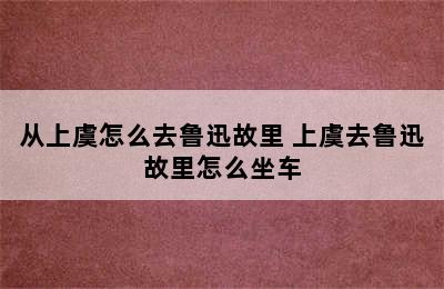 从上虞怎么去鲁迅故里 上虞去鲁迅故里怎么坐车